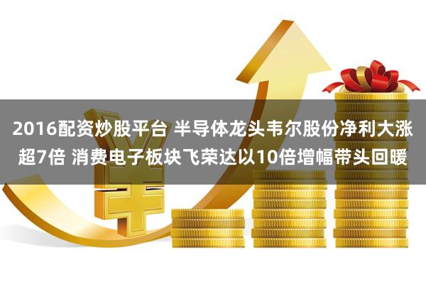 2016配资炒股平台 半导体龙头韦尔股份净利大涨超7倍 消费电子板块飞荣达以10倍增幅带头回暖