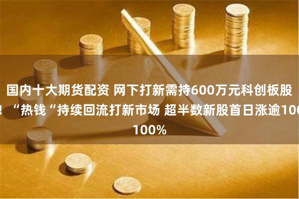 国内十大期货配资 网下打新需持600万元科创板股票！“热钱“持续回流打新市场 超半数新股首日涨逾100%