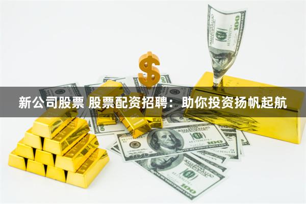 新公司股票 股票配资招聘：助你投资扬帆起航