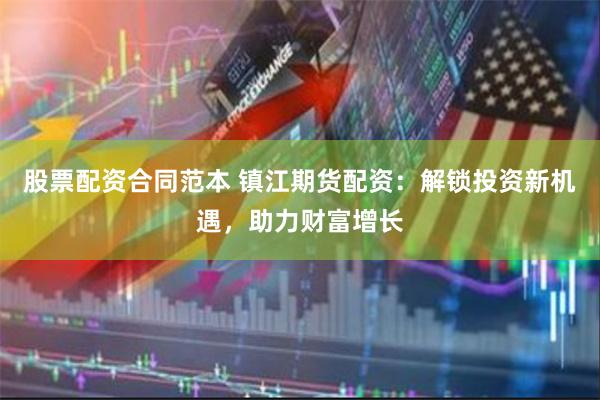 股票配资合同范本 镇江期货配资：解锁投资新机遇，助力财富增长