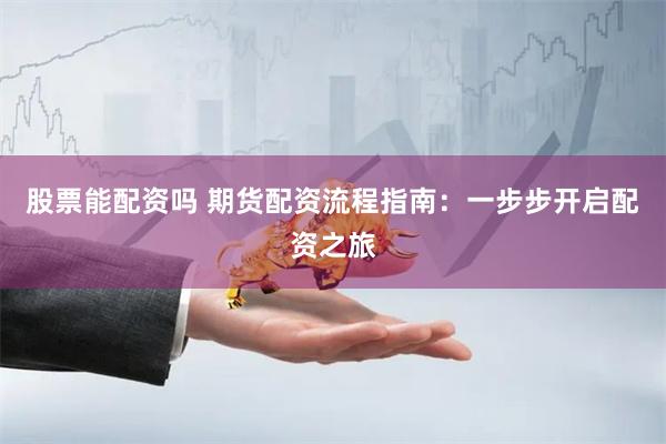 股票能配资吗 期货配资流程指南：一步步开启配资之旅