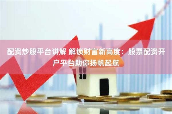 配资炒股平台讲解 解锁财富新高度：股票配资开户平台助你扬帆起航