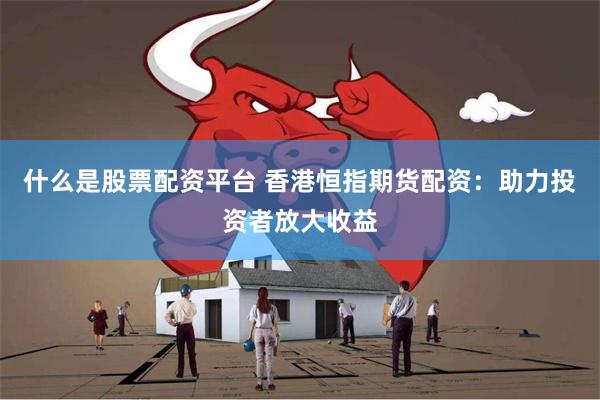 什么是股票配资平台 香港恒指期货配资：助力投资者放大收益