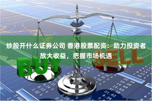 炒股开什么证券公司 香港股票配资：助力投资者放大收益，把握市场机遇