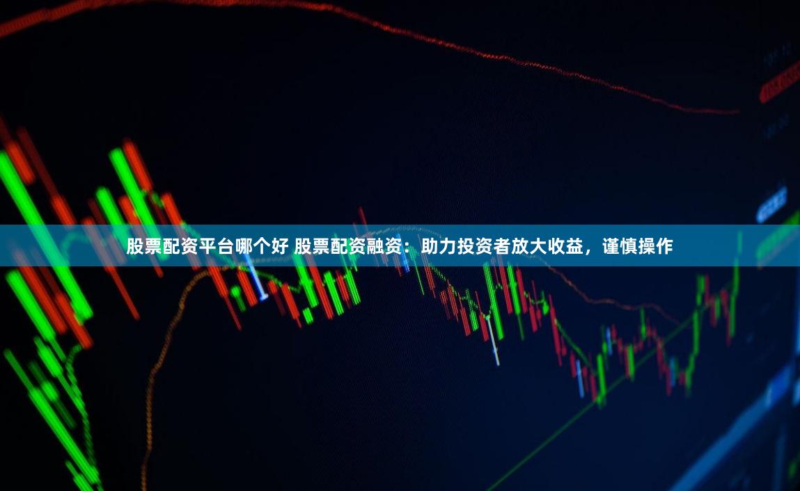 股票配资平台哪个好 股票配资融资：助力投资者放大收益，谨慎操作