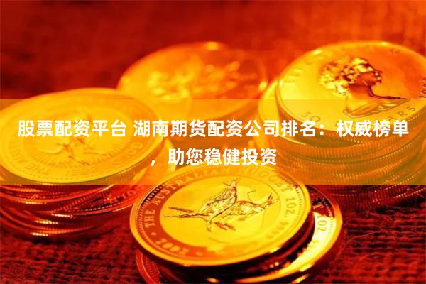 股票配资平台 湖南期货配资公司排名：权威榜单，助您稳健投资
