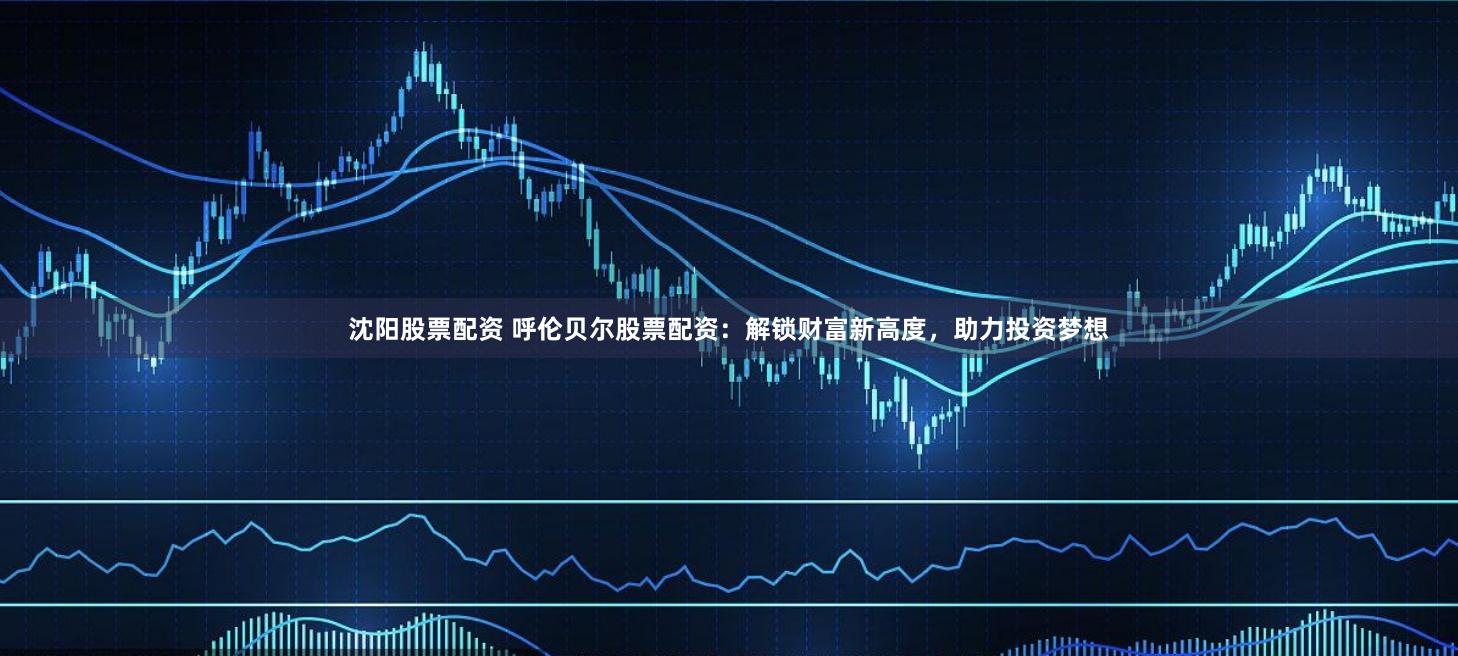 沈阳股票配资 呼伦贝尔股票配资：解锁财富新高度，助力投资梦想