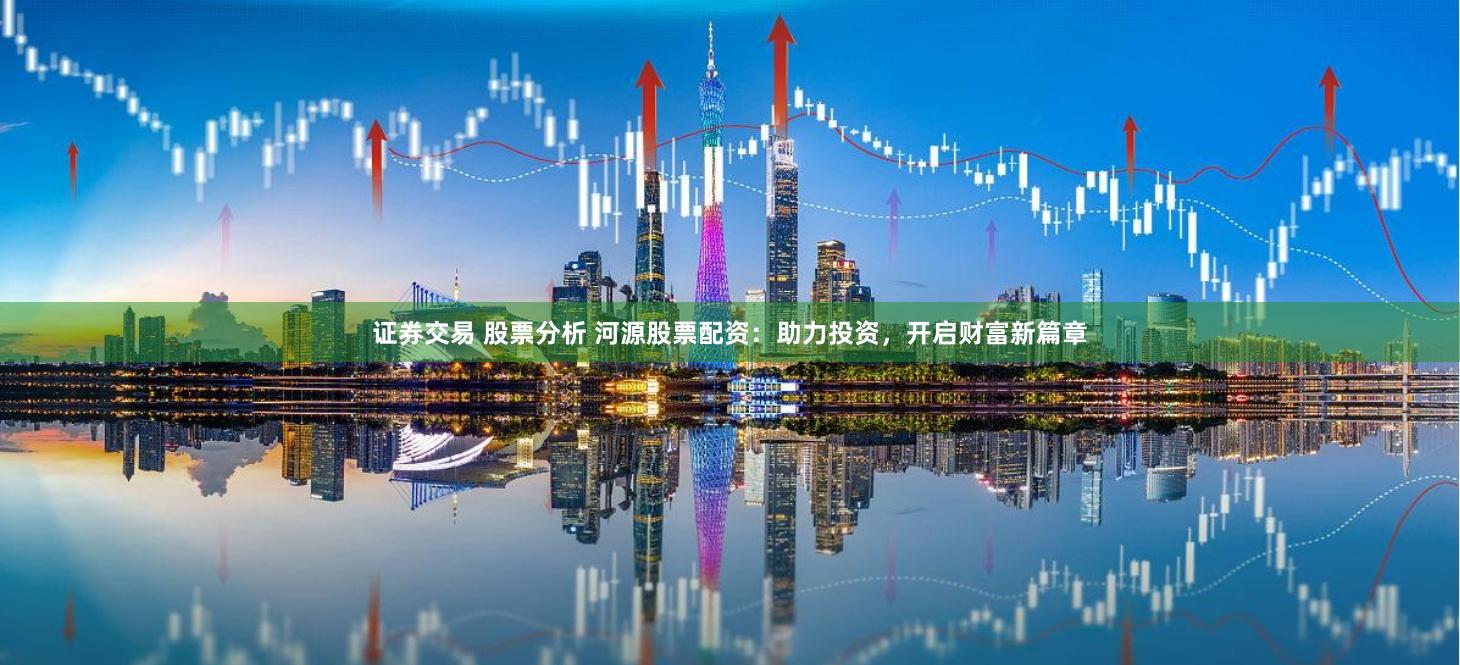 证券交易 股票分析 河源股票配资：助力投资，开启财富新篇章