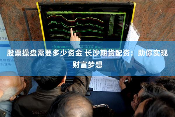 股票操盘需要多少资金 长沙期货配资：助你实现财富梦想