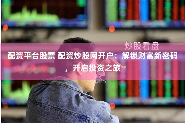 配资平台股票 配资炒股网开户：解锁财富新密码，开启投资之旅