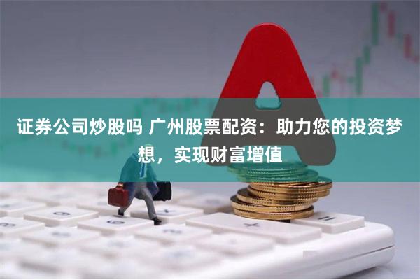 证券公司炒股吗 广州股票配资：助力您的投资梦想，实现财富增值
