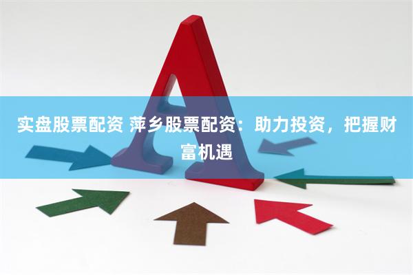 实盘股票配资 萍乡股票配资：助力投资，把握财富机遇
