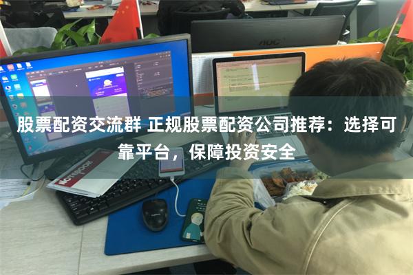 股票配资交流群 正规股票配资公司推荐：选择可靠平台，保障投资安全