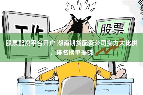 股票配资平台开户 湖南期货配资公司实力大比拼，排名榜单揭晓