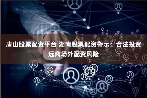 唐山股票配资平台 湖南股票配资警示：合法投资远离场外配资风险