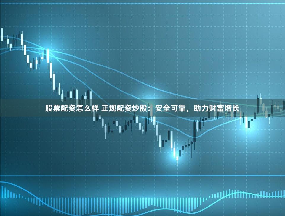 股票配资怎么样 正规配资炒股：安全可靠，助力财富增长