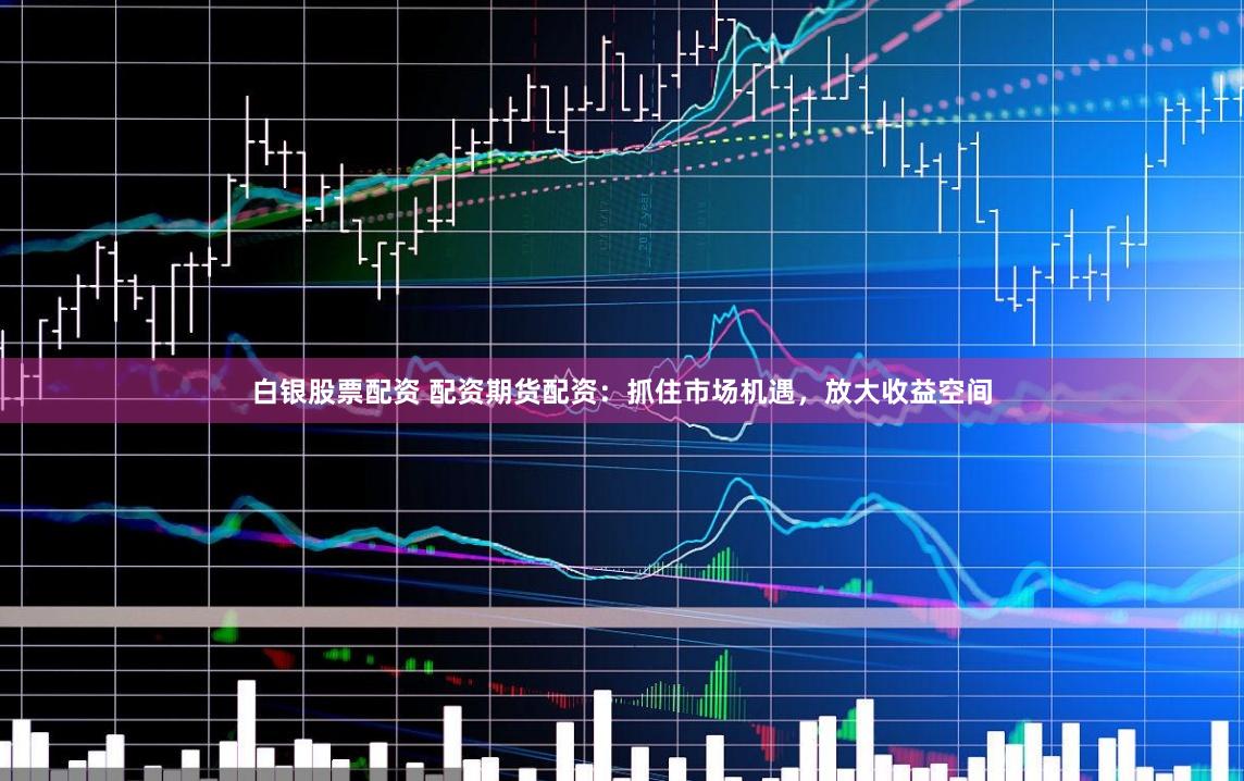 白银股票配资 配资期货配资：抓住市场机遇，放大收益空间