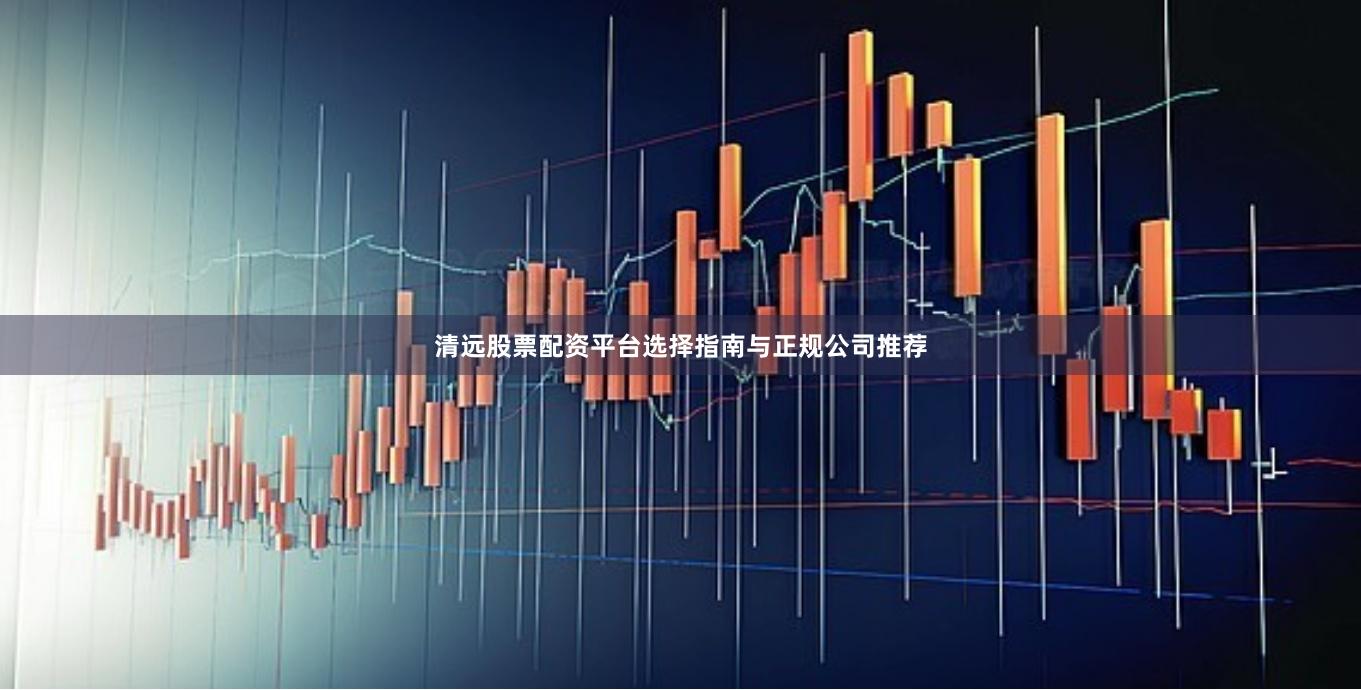 清远股票配资平台选择指南与正规公司推荐