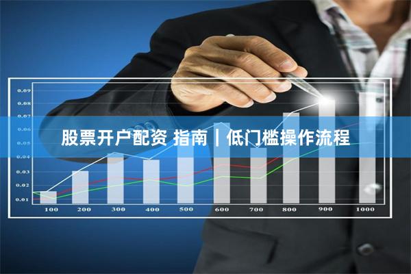 股票开户配资 指南｜低门槛操作流程