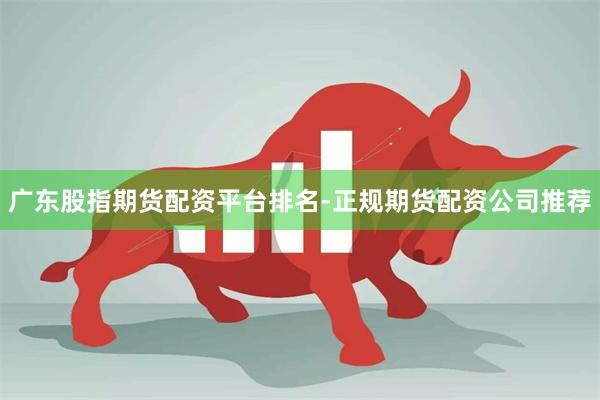广东股指期货配资平台排名-正规期货配资公司推荐
